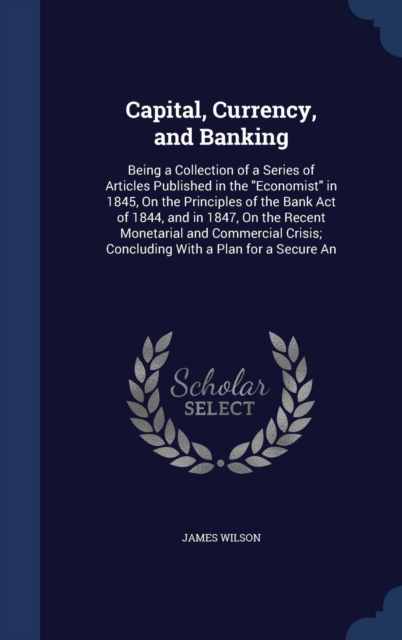 Capital, Currency, and Banking : Being a Collection of a Series of Articles Published in the Economist in 1845, on the Principles of the Bank Act of 1844, and in 1847, on the Recent Monetarial and Com, Hardback Book
