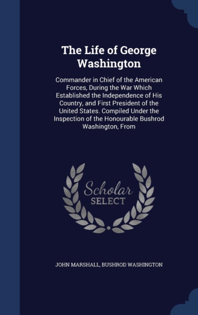 The Life of George Washington : Commander in Chief of the American Forces, During the War Which Established the Independence of His Country, and First President of the United States. Compiled Under th, Hardback Book