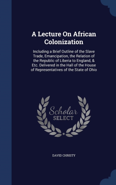 A Lecture on African Colonization : Including a Brief Outline of the Slave Trade, Emancipation, the Relation of the Republic of Liberia to England, & Etc. Delivered in the Hall of the House of Represe, Hardback Book