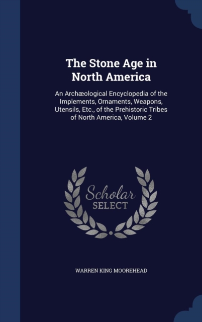 The Stone Age in North America : An Archaeological Encyclopedia of the Implements, Ornaments, Weapons, Utensils, Etc., of the Prehistoric Tribes of North America, Volume 2, Hardback Book