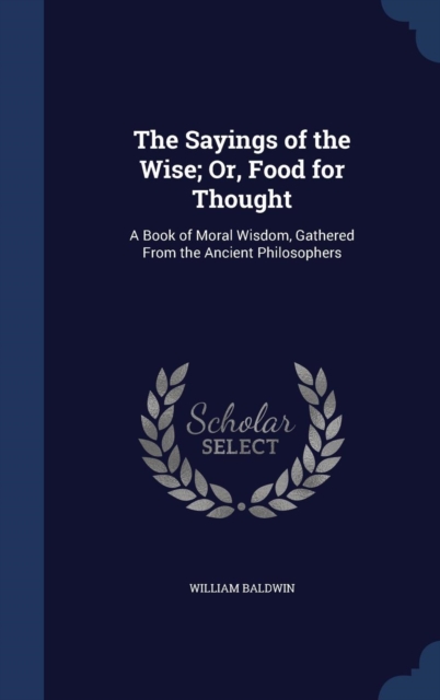 The Sayings of the Wise; Or, Food for Thought : A Book of Moral Wisdom, Gathered from the Ancient Philosophers, Hardback Book