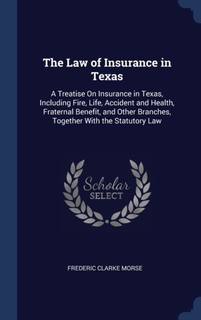 The Law of Insurance in Texas : A Treatise on Insurance in Texas, Including Fire, Life, Accident and Health, Fraternal Benefit, and Other Branches, Together with the Statutory Law, Hardback Book