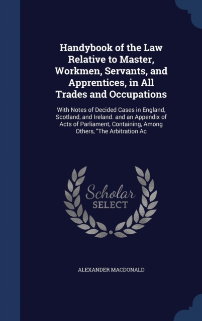 Handybook of the Law Relative to Master, Workmen, Servants, and Apprentices, in All Trades and Occupations : With Notes of Decided Cases in England, Scotland, and Ireland. and an Appendix of Acts of P, Hardback Book