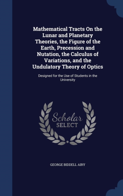 Mathematical Tracts on the Lunar and Planetary Theories, the Figure of the Earth, Precession and Nutation, the Calculus of Variations, and the Undulatory Theory of Optics : Designed for the Use of Stu, Hardback Book