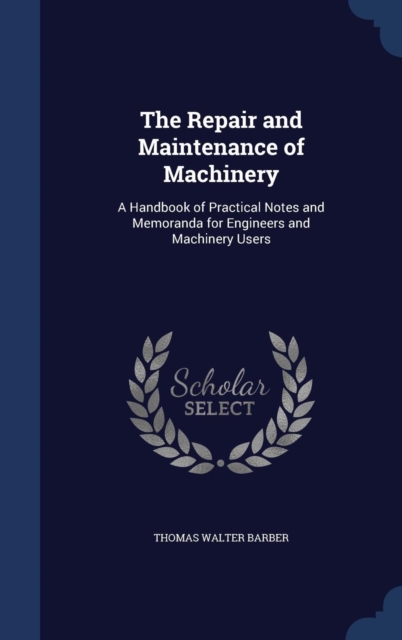 The Repair and Maintenance of Machinery : A Handbook of Practical Notes and Memoranda for Engineers and Machinery Users, Hardback Book