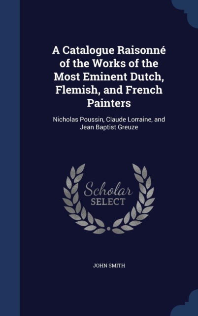 A Catalogue Raisonne of the Works of the Most Eminent Dutch, Flemish, and French Painters : Nicholas Poussin, Claude Lorraine, and Jean Baptist Greuze, Hardback Book