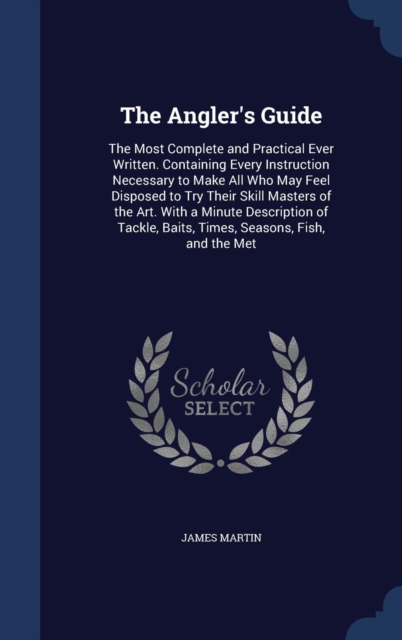 The Angler's Guide : The Most Complete and Practical Ever Written. Containing Every Instruction Necessary to Make All Who May Feel Disposed to Try Their Skill Masters of the Art. with a Minute Descrip, Hardback Book