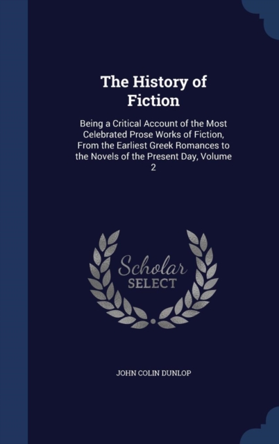 The History of Fiction : Being a Critical Account of the Most Celebrated Prose Works of Fiction, from the Earliest Greek Romances to the Novels of the Present Day, Volume 2, Hardback Book