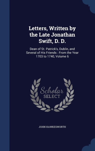 Letters, Written by the Late Jonathan Swift, D. D. : Dean of St. Patrick's, Dublin, and Several of His Friends: From the Year 1703 to 1740, Volume 6, Hardback Book