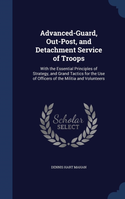 Advanced-Guard, Out-Post, and Detachment Service of Troops : With the Essential Principles of Strategy, and Grand Tactics for the Use of Officers of the Militia and Volunteers, Hardback Book
