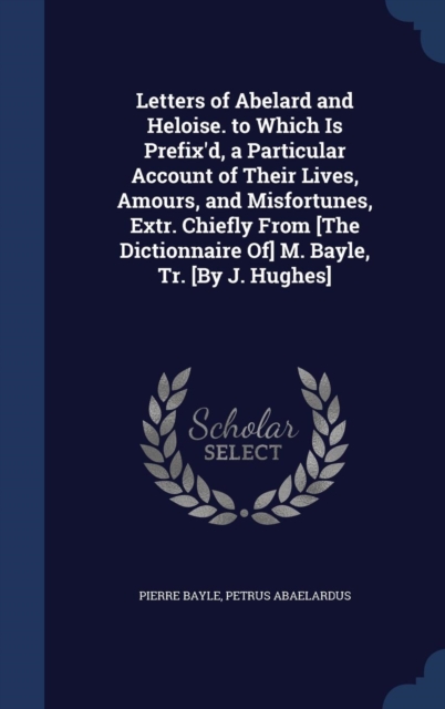 Letters of Abelard and Heloise. to Which Is Prefix'd, a Particular Account of Their Lives, Amours, and Misfortunes, Extr. Chiefly from [The Dictionnaire Of] M. Bayle, Tr. [By J. Hughes], Hardback Book