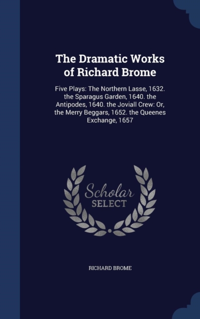 The Dramatic Works of Richard Brome : Five Plays: The Northern Lasse, 1632. the Sparagus Garden, 1640. the Antipodes, 1640. the Joviall Crew: Or, the Merry Beggars, 1652. the Queenes Exchange, 1657, Hardback Book