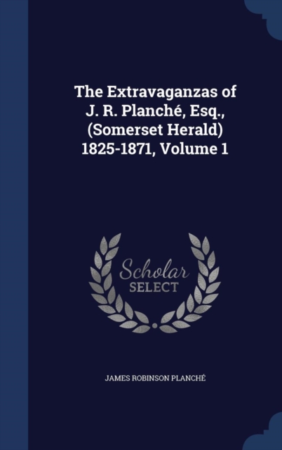 The Extravaganzas of J. R. Planche, Esq., (Somerset Herald) 1825-1871, Volume 1, Hardback Book