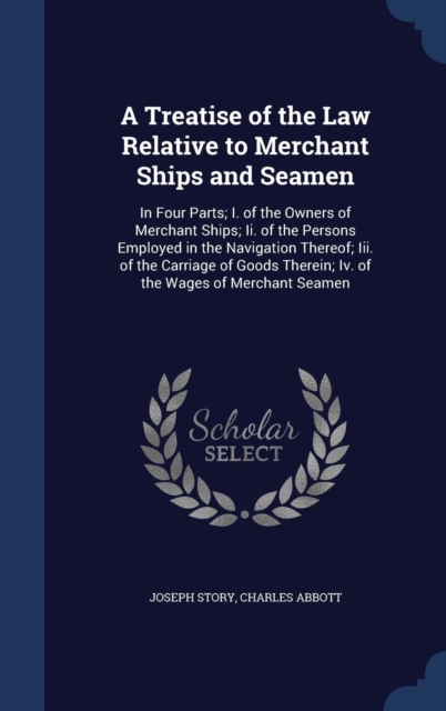 A Treatise of the Law Relative to Merchant Ships and Seamen : In Four Parts; I. of the Owners of Merchant Ships; II. of the Persons Employed in the Navigation Thereof; III. of the Carriage of Goods Th, Hardback Book