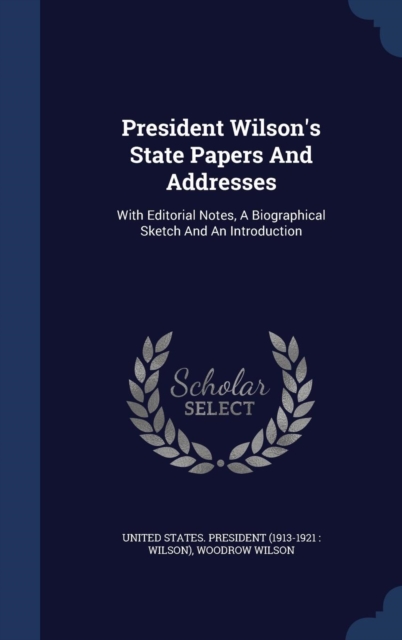 President Wilson's State Papers and Addresses : With Editorial Notes, a Biographical Sketch and an Introduction, Hardback Book