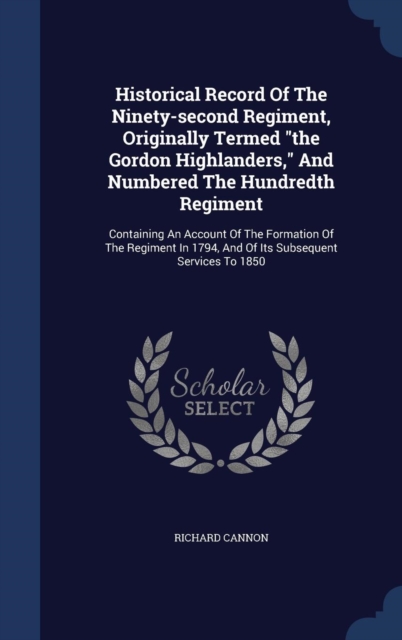 Historical Record of the Ninety-Second Regiment, Originally Termed the Gordon Highlanders, and Numbered the Hundredth Regiment : Containing an Account of the Formation of the Regiment in 1794, and of, Hardback Book