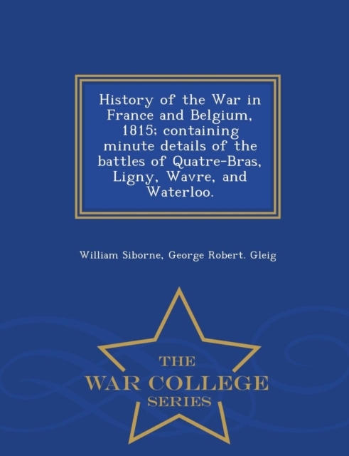 History of the War in France and Belgium, 1815; containing minute details of the battles of Quatre-Bras, Ligny, Wavre, and Waterloo. - War College Series, Paperback / softback Book