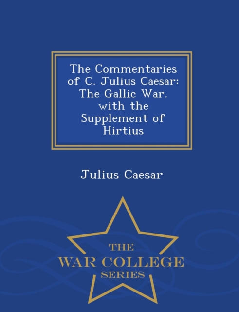 The Commentaries of C. Julius Caesar : The Gallic War. with the Supplement of Hirtius - War College Series, Paperback / softback Book