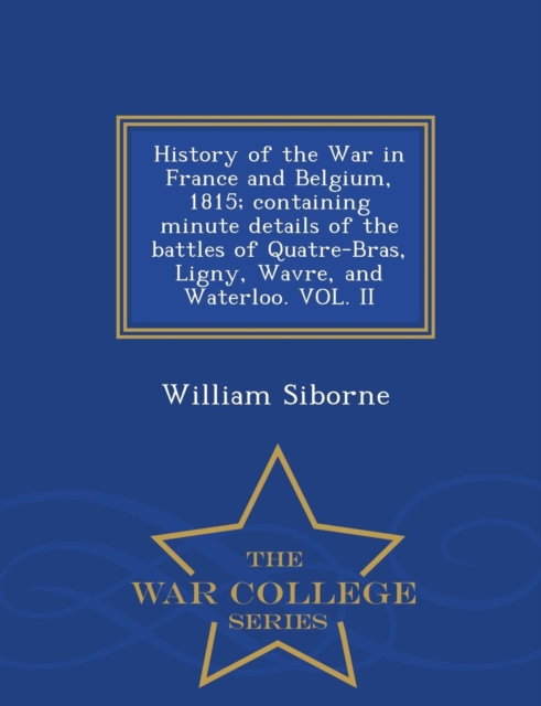 History of the War in France and Belgium, 1815; Containing Minute Details of the Battles of Quatre-Bras, Ligny, Wavre, and Waterloo. Vol. II - War College Series, Paperback / softback Book