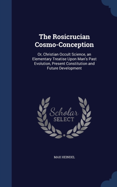The Rosicrucian Cosmo-Conception : Or, Christian Occult Science, an Elementary Treatise Upon Man's Past Evolution, Present Constitution and Future Development, Hardback Book