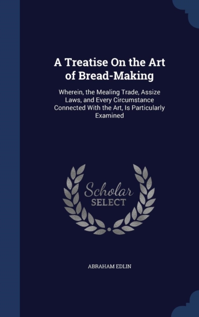 A Treatise on the Art of Bread-Making : Wherein, the Mealing Trade, Assize Laws, and Every Circumstance Connected with the Art, Is Particularly Examined, Hardback Book
