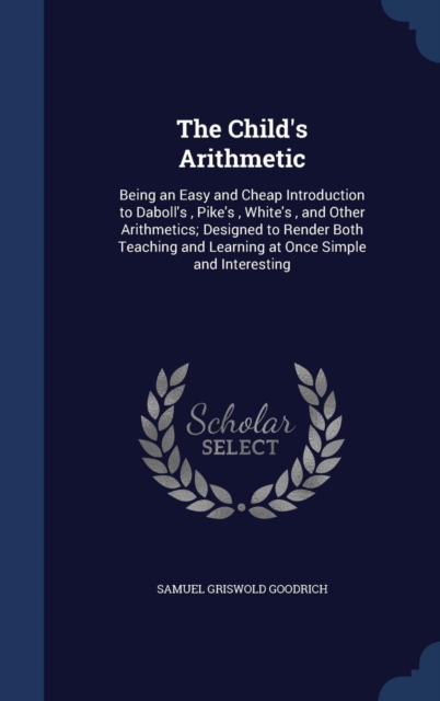 The Child's Arithmetic : Being an Easy and Cheap Introduction to Daboll's, Pike's, White's, and Other Arithmetics; Designed to Render Both Teaching and Learning at Once Simple and Interesting, Hardback Book