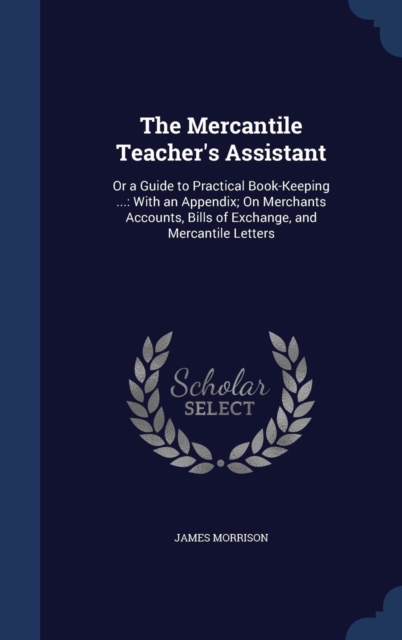 The Mercantile Teacher's Assistant : Or a Guide to Practical Book-Keeping ...: With an Appendix; On Merchants Accounts, Bills of Exchange, and Mercantile Letters, Hardback Book