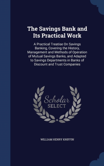 The Savings Bank and Its Practical Work : A Practical Treatise on Savings Banking, Covering the History, Management and Methods of Operation of Mutual Savings Banks, and Adapted to Savings Departments, Hardback Book