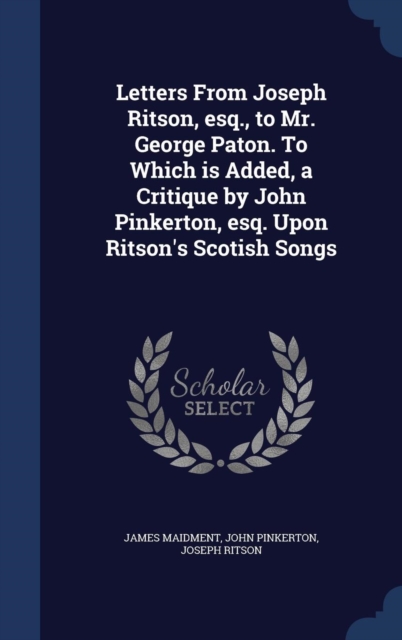Letters from Joseph Ritson, Esq., to Mr. George Paton. to Which Is Added, a Critique by John Pinkerton, Esq. Upon Ritson's Scotish Songs, Hardback Book