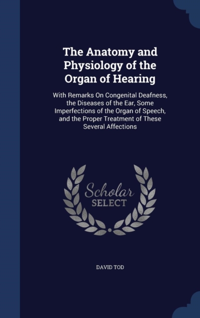 The Anatomy and Physiology of the Organ of Hearing : With Remarks on Congenital Deafness, the Diseases of the Ear, Some Imperfections of the Organ of Speech, and the Proper Treatment of These Several, Hardback Book
