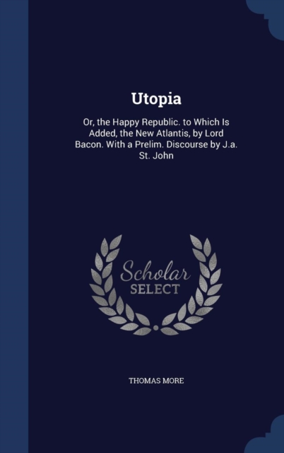 Utopia : Or, the Happy Republic. to Which Is Added, the New Atlantis, by Lord Bacon. with a Prelim. Discourse by J.A. St. John, Hardback Book