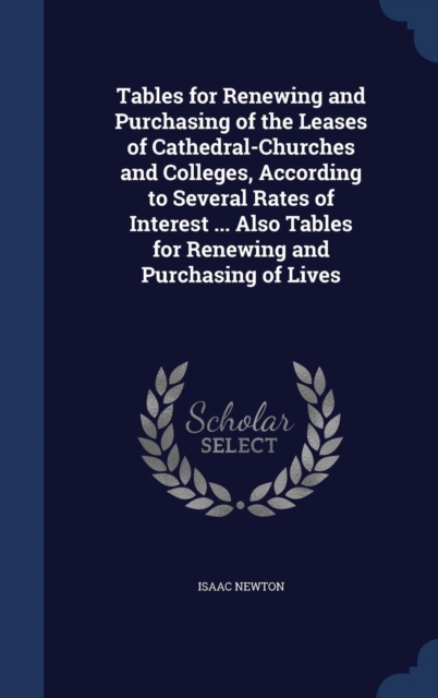 Tables for Renewing and Purchasing of the Leases of Cathedral-Churches and Colleges, According to Several Rates of Interest ... Also Tables for Renewing and Purchasing of Lives, Hardback Book