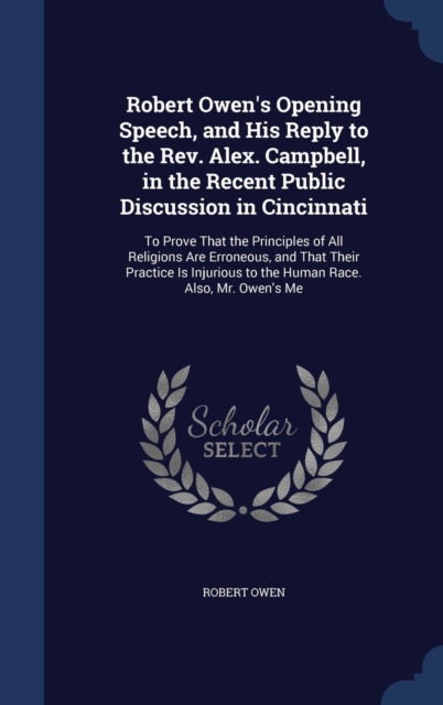 Robert Owen's Opening Speech, and His Reply to the REV. Alex. Campbell, in the Recent Public Discussion in Cincinnati : To Prove That the Principles of All Religions Are Erroneous, and That Their Prac, Hardback Book