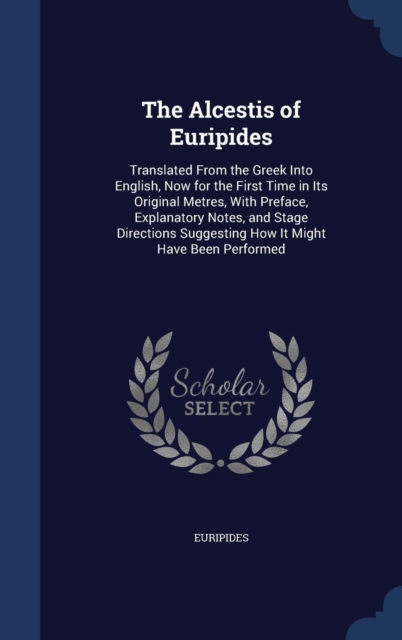 The Alcestis of Euripides : Translated from the Greek Into English, Now for the First Time in Its Original Metres, with Preface, Explanatory Notes, and Stage Directions Suggesting How It Might Have Be, Hardback Book