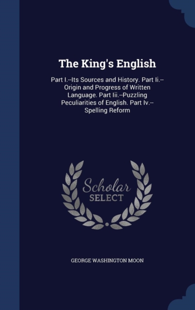 The King's English : Part I.--Its Sources and History. Part II.--Origin and Progress of Written Language. Part III.--Puzzling Peculiarities of English. Part IV.--Spelling Reform, Hardback Book