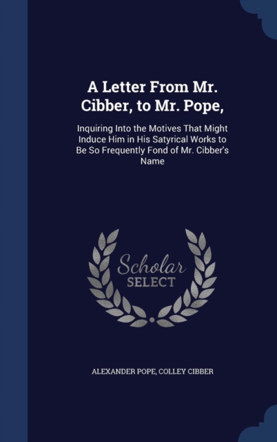 A Letter from Mr. Cibber, to Mr. Pope, : Inquiring Into the Motives That Might Induce Him in His Satyrical Works to Be So Frequently Fond of Mr. Cibber's Name, Hardback Book