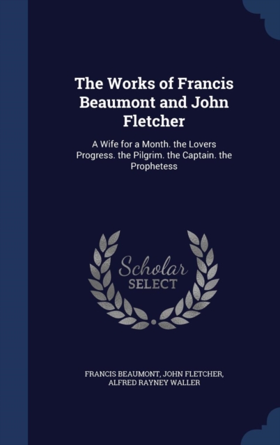 The Works of Francis Beaumont and John Fletcher : A Wife for a Month. the Lovers Progress. the Pilgrim. the Captain. the Prophetess, Hardback Book