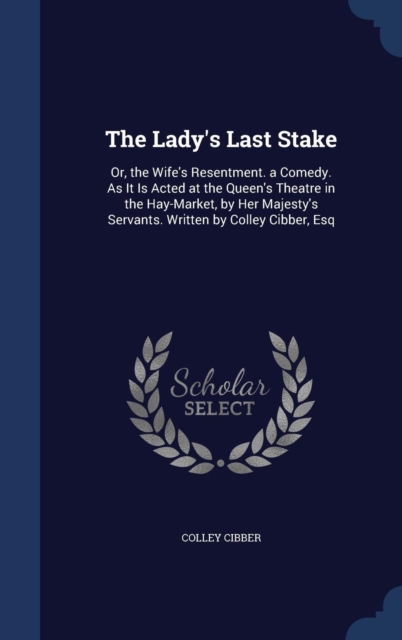 The Lady's Last Stake : Or, the Wife's Resentment. a Comedy. as It Is Acted at the Queen's Theatre in the Hay-Market, by Her Majesty's Servants. Written by Colley Cibber, Esq, Hardback Book