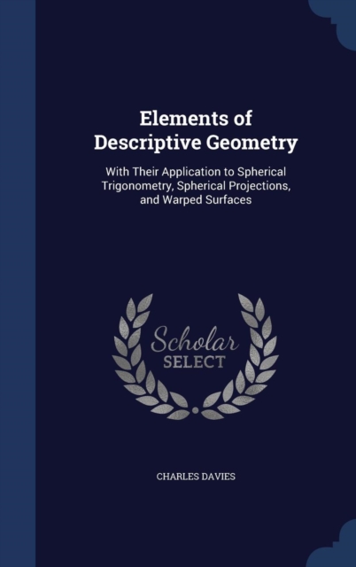 Elements of Descriptive Geometry : With Their Application to Spherical Trigonometry, Spherical Projections, and Warped Surfaces, Hardback Book