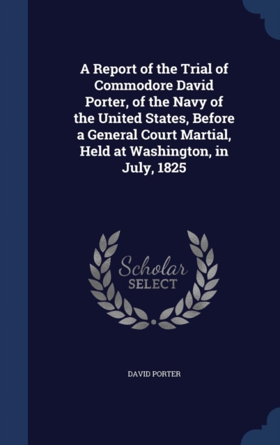 A Report of the Trial of Commodore David Porter, of the Navy of the United States, Before a General Court Martial, Held at Washington, in July, 1825, Hardback Book