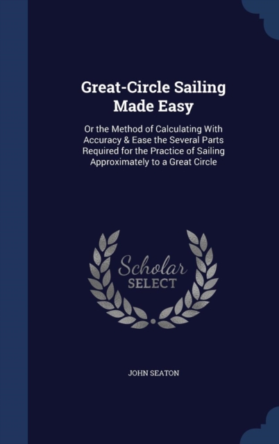 Great-Circle Sailing Made Easy : Or the Method of Calculating with Accuracy & Ease the Several Parts Required for the Practice of Sailing Approximately to a Great Circle, Hardback Book