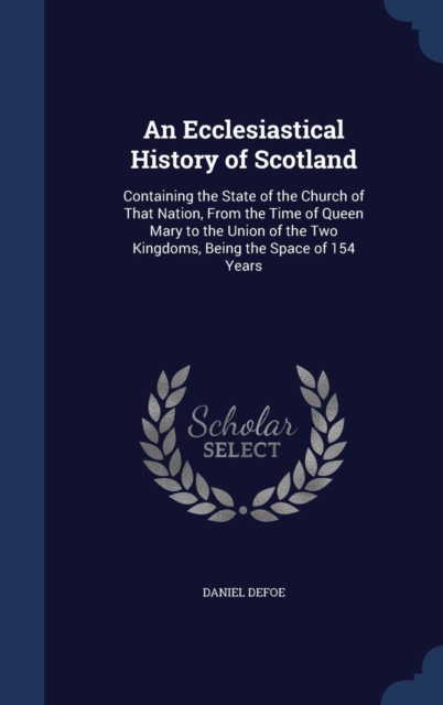 An Ecclesiastical History of Scotland : Containing the State of the Church of That Nation, from the Time of Queen Mary to the Union of the Two Kingdoms, Being the Space of 154 Years, Hardback Book