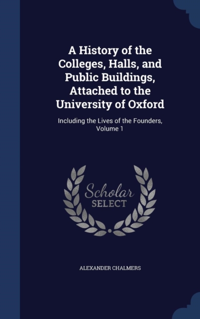 A History of the Colleges, Halls, and Public Buildings, Attached to the University of Oxford : Including the Lives of the Founders, Volume 1, Hardback Book