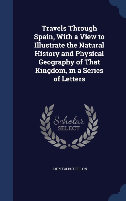 Travels Through Spain, with a View to Illustrate the Natural History and Physical Geography of That Kingdom, in a Series of Letters, Hardback Book