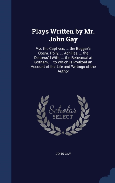 Plays Written by Mr. John Gay : Viz. the Captives, ... the Beggar's Opera. Polly, ... Achilles, ... the Distress'd Wife, ... the Rehearsal at Gotham, ... to Which Is Prefixed an Account of the Life an, Hardback Book