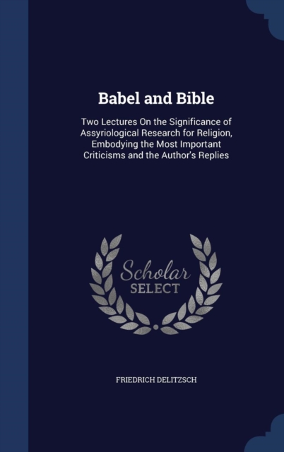 Babel and Bible : Two Lectures on the Significance of Assyriological Research for Religion, Embodying the Most Important Criticisms and the Author's Replies, Hardback Book