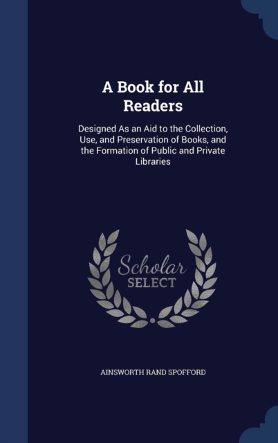 A Book for All Readers : Designed as an Aid to the Collection, Use, and Preservation of Books, and the Formation of Public and Private Libraries, Hardback Book
