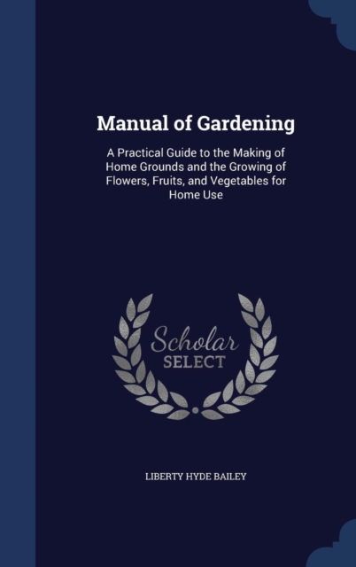 Manual of Gardening : A Practical Guide to the Making of Home Grounds and the Growing of Flowers, Fruits, and Vegetables for Home Use, Hardback Book