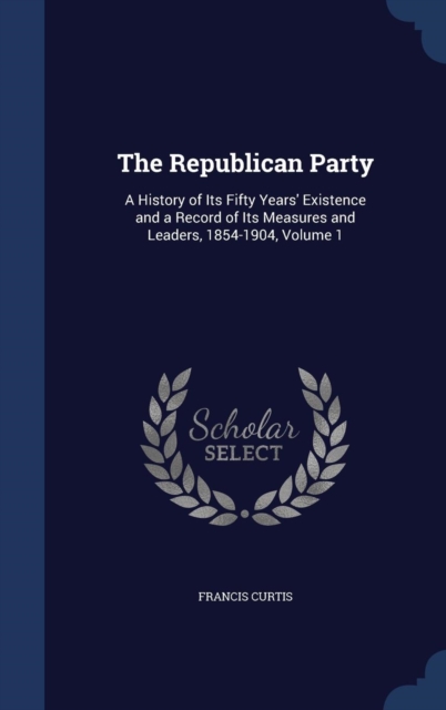 The Republican Party : A History of Its Fifty Years' Existence and a Record of Its Measures and Leaders, 1854-1904, Volume 1, Hardback Book