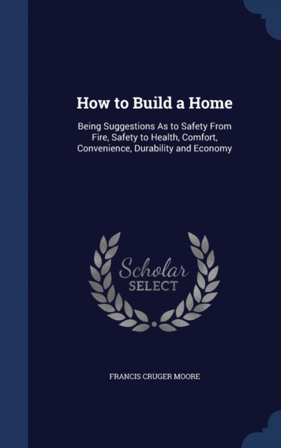 How to Build a Home : Being Suggestions as to Safety from Fire, Safety to Health, Comfort, Convenience, Durability and Economy, Hardback Book
